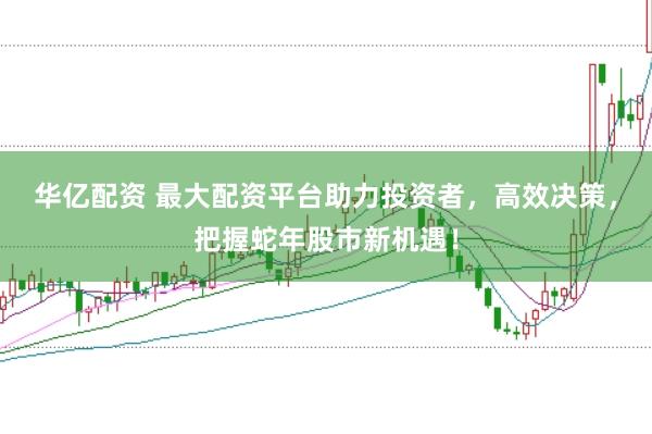 华亿配资 最大配资平台助力投资者，高效决策，把握蛇年股市新机遇！