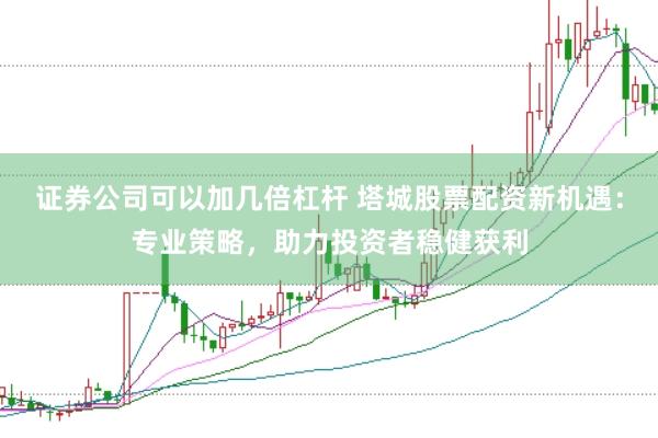 证券公司可以加几倍杠杆 塔城股票配资新机遇：专业策略，助力投资者稳健获利