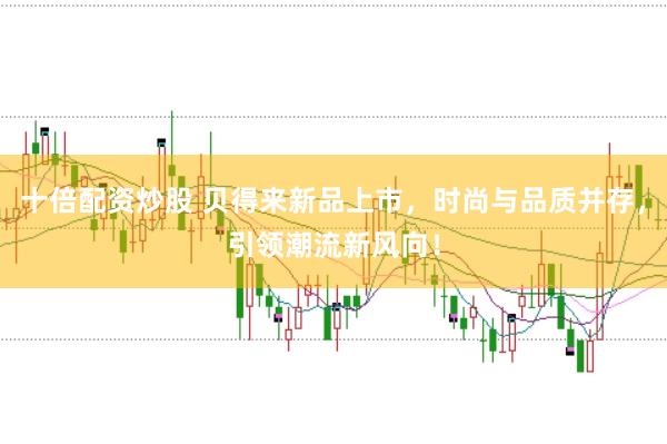 十倍配资炒股 贝得来新品上市，时尚与品质并存，引领潮流新风向！