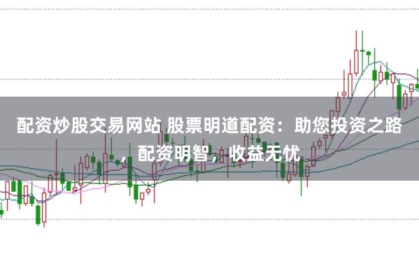 配资炒股交易网站 股票明道配资：助您投资之路，配资明智，收益无忧