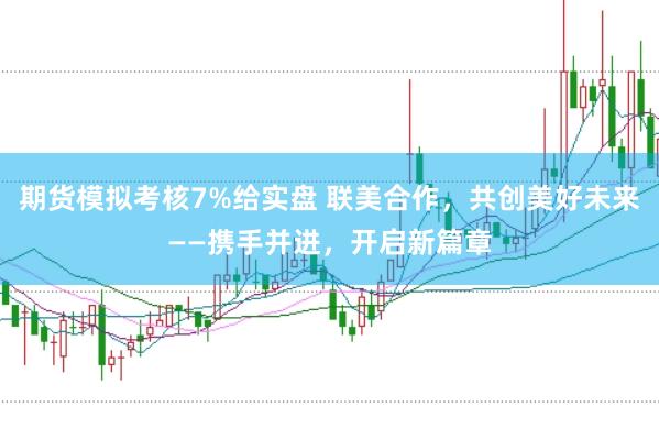 期货模拟考核7%给实盘 联美合作，共创美好未来——携手并进，开启新篇章