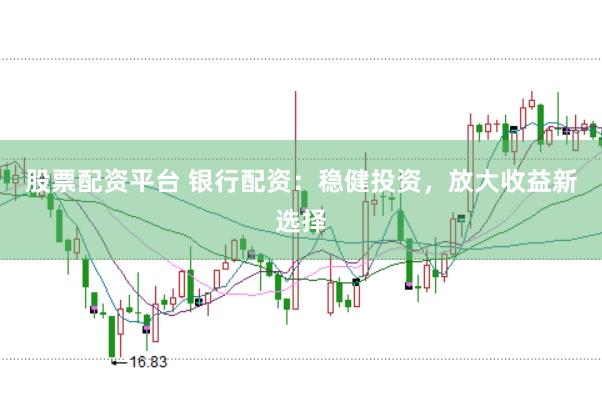 股票配资平台 银行配资：稳健投资，放大收益新选择