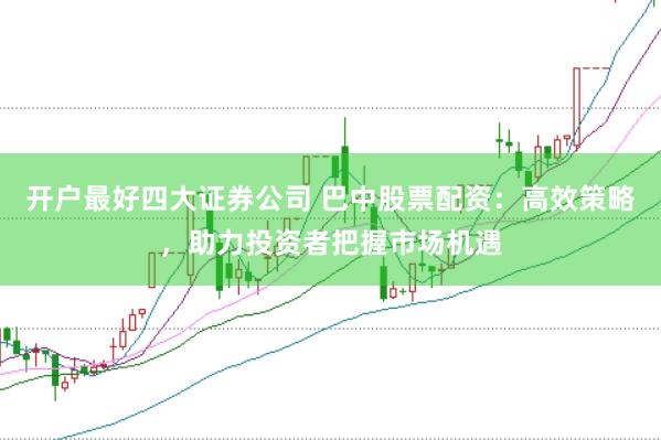 开户最好四大证券公司 巴中股票配资：高效策略，助力投资者把握市场机遇
