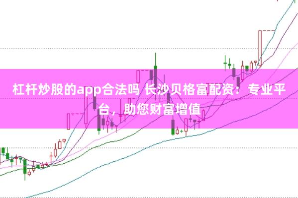 杠杆炒股的app合法吗 长沙贝格富配资：专业平台，助您财富增值