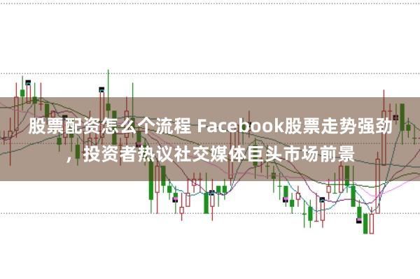 股票配资怎么个流程 Facebook股票走势强劲，投资者热议社交媒体巨头市场前景