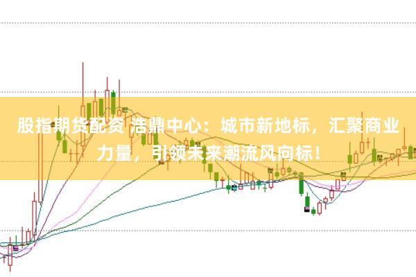 股指期货配资 浩鼎中心：城市新地标，汇聚商业力量，引领未来潮流风向标！