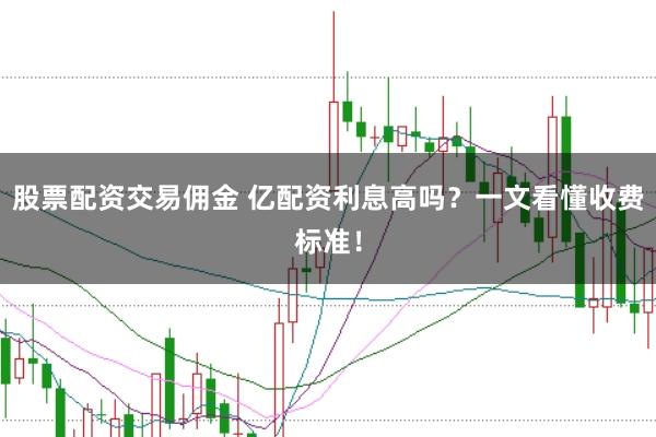 股票配资交易佣金 亿配资利息高吗？一文看懂收费标准！