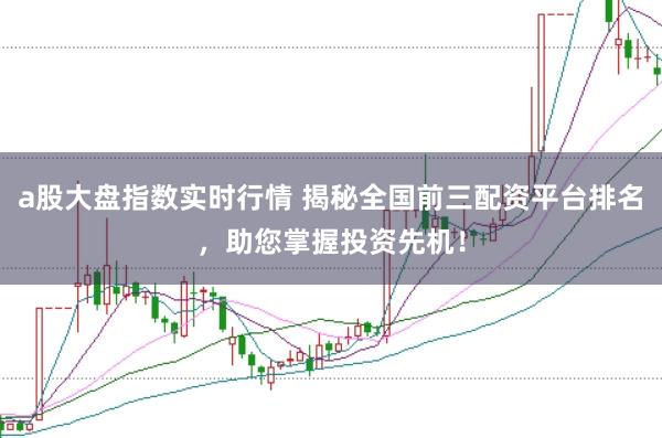a股大盘指数实时行情 揭秘全国前三配资平台排名，助您掌握投资先机！