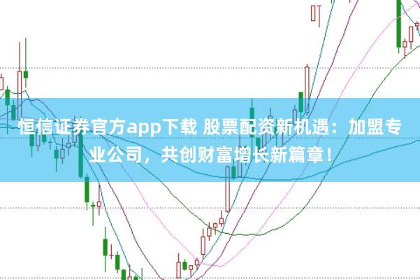 恒信证券官方app下载 股票配资新机遇：加盟专业公司，共创财富增长新篇章！