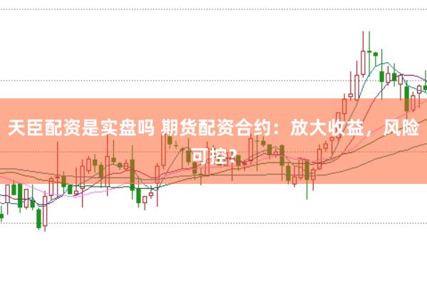 天臣配资是实盘吗 期货配资合约：放大收益，风险可控？