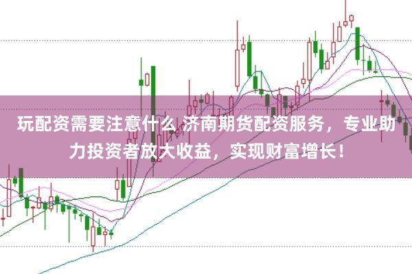 玩配资需要注意什么 济南期货配资服务，专业助力投资者放大收益，实现财富增长！