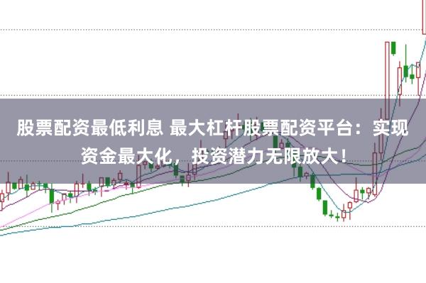 股票配资最低利息 最大杠杆股票配资平台：实现资金最大化，投资潜力无限放大！