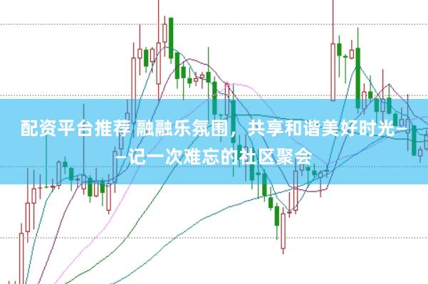 配资平台推荐 融融乐氛围，共享和谐美好时光——记一次难忘的社区聚会