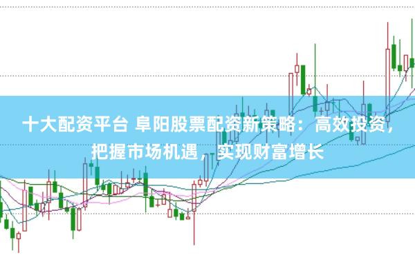 十大配资平台 阜阳股票配资新策略：高效投资，把握市场机遇，实现财富增长