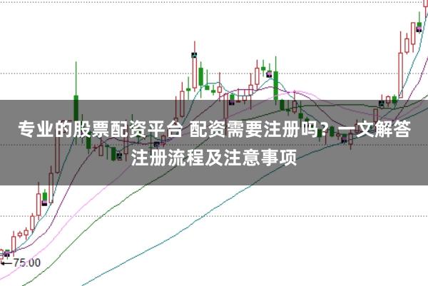 专业的股票配资平台 配资需要注册吗？一文解答注册流程及注意事项