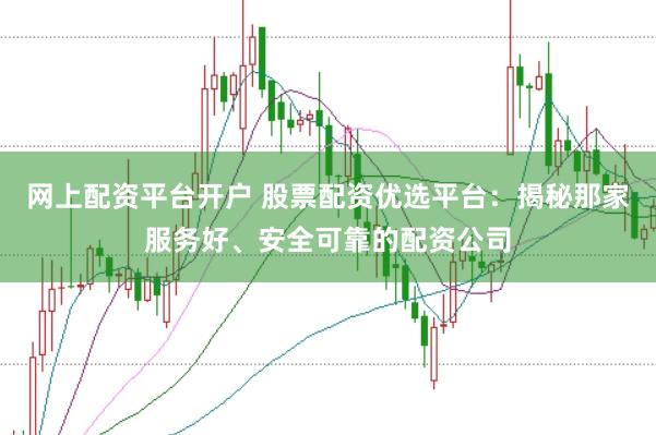 网上配资平台开户 股票配资优选平台：揭秘那家服务好、安全可靠的配资公司