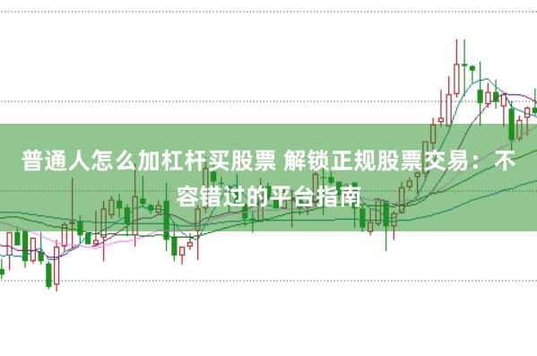 普通人怎么加杠杆买股票 解锁正规股票交易：不容错过的平台指南