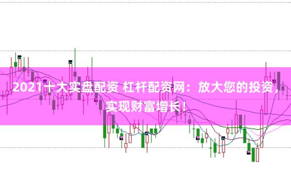 2021十大实盘配资 杠杆配资网：放大您的投资，实现财富增长！