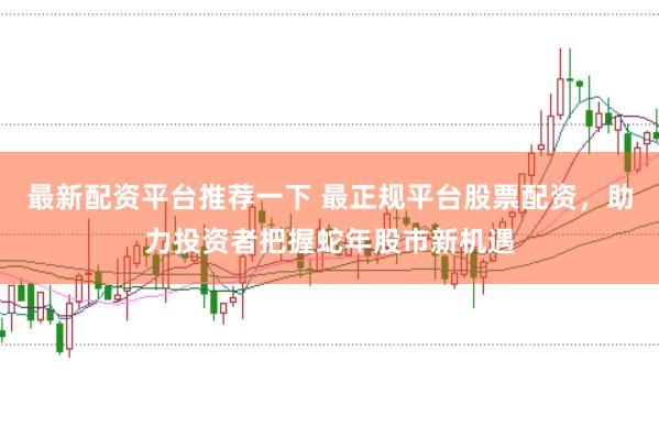最新配资平台推荐一下 最正规平台股票配资，助力投资者把握蛇年股市新机遇