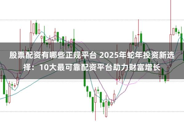 股票配资有哪些正规平台 2025年蛇年投资新选择：10大最可靠配资平台助力财富增长