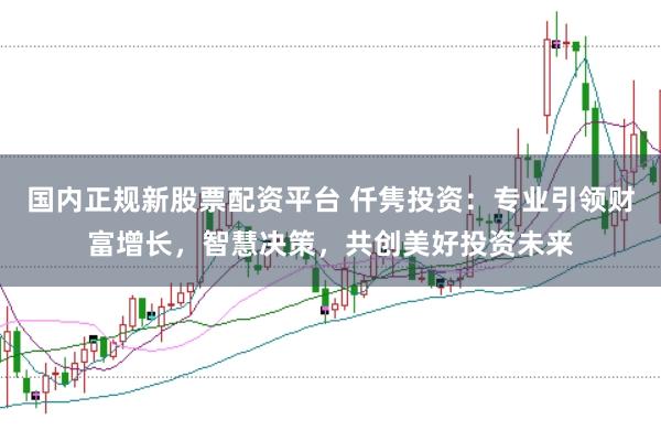 国内正规新股票配资平台 仟隽投资：专业引领财富增长，智慧决策，共创美好投资未来