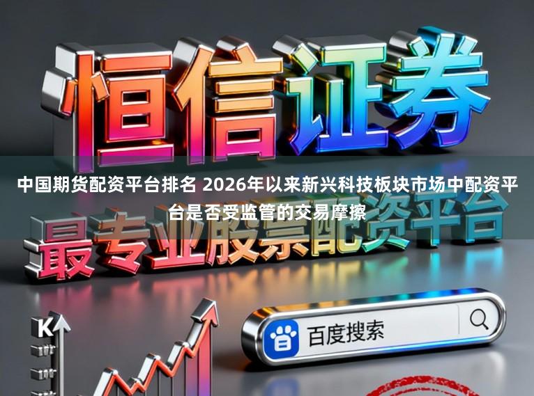中国期货配资平台排名 2026年以来新兴科技板块市场中配资平台是否受监管的交易摩擦