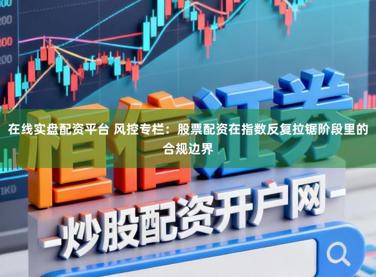 在线实盘配资平台 风控专栏:股票配资在指数反复拉锯阶段里的合规边界